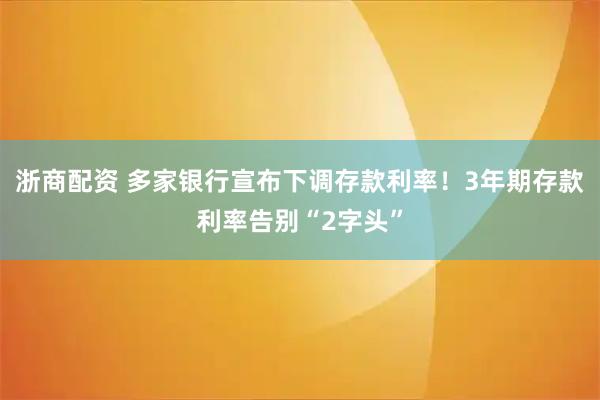 浙商配资 多家银行宣布下调存款利率！3年期存款利率告别“2字头”