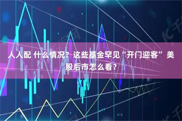人人配 什么情况？这些基金罕见“开门迎客” 美股后市怎么看？