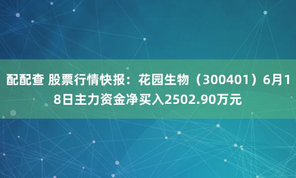 配配查 股票行情快报：花园生物（300401）6月18日主力资金净买入2502.90万元