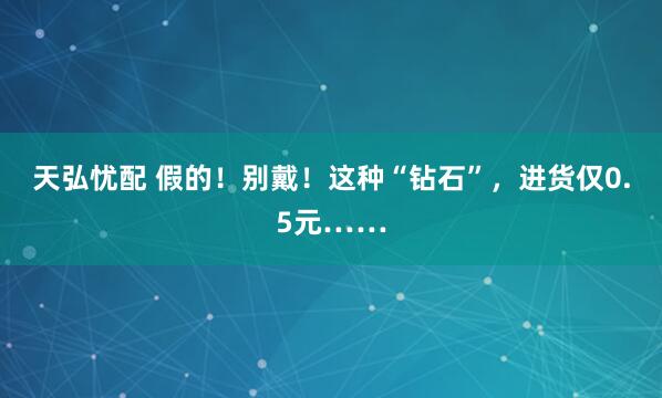 天弘忧配 假的！别戴！这种“钻石”，进货仅0.5元……