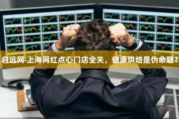 启远网 上海网红点心门店全关，健康烘焙是伪命题？