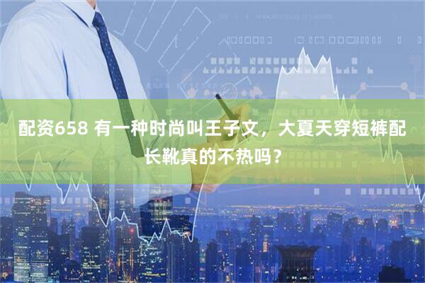 配资658 有一种时尚叫王子文，大夏天穿短裤配长靴真的不热吗？