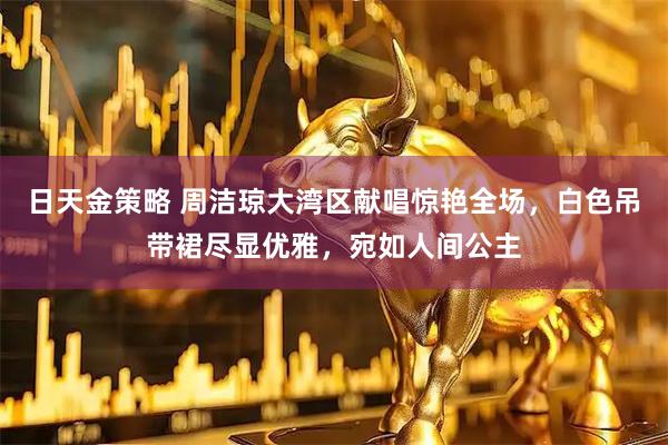 日天金策略 周洁琼大湾区献唱惊艳全场，白色吊带裙尽显优雅，宛如人间公主