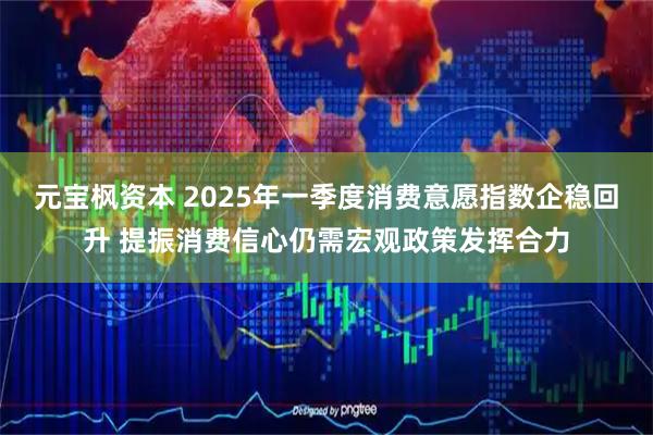 元宝枫资本 2025年一季度消费意愿指数企稳回升 提振消费信心仍需宏观政策发挥合力