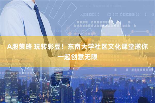 A股策略 玩转彩豆！东南大学社区文化课堂邀你一起创意无限