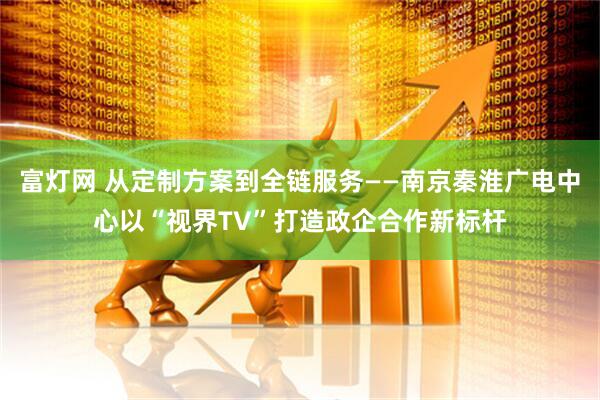 富灯网 从定制方案到全链服务——南京秦淮广电中心以“视界TV”打造政企合作新标杆