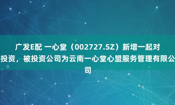 广发E配 一心堂（002727.SZ）新增一起对外投资，被投资公司为云南一心堂心盟服务管理有限公司