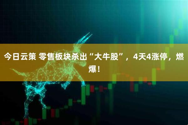 今日云策 零售板块杀出“大牛股”，4天4涨停，燃爆！