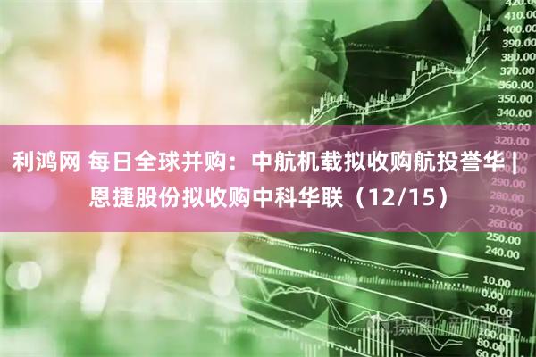 利鸿网 每日全球并购：中航机载拟收购航投誉华 | 恩捷股份拟收购中科华联（12/15）