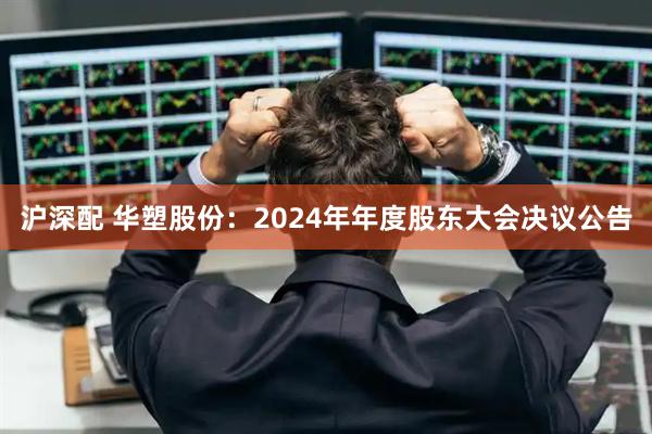 沪深配 华塑股份：2024年年度股东大会决议公告