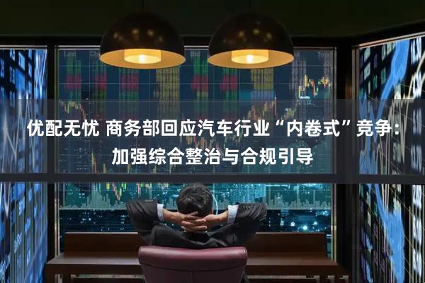 优配无忧 商务部回应汽车行业“内卷式”竞争：加强综合整治与合规引导