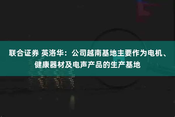 联合证券 英洛华：公司越南基地主要作为电机、健康器材及电声产品的生产基地