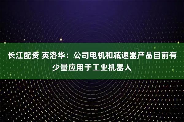 长江配资 英洛华：公司电机和减速器产品目前有少量应用于工业机器人