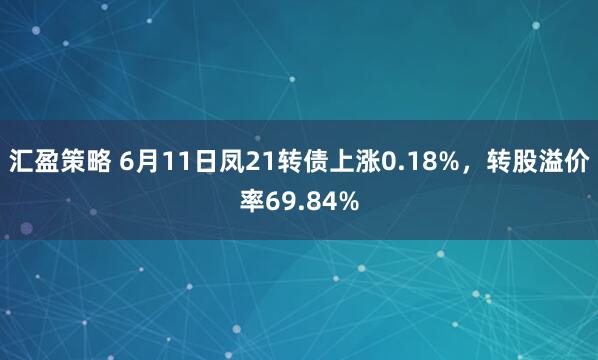 汇盈策略 6月11日凤21转债上涨0.18%，转股溢价率69.84%