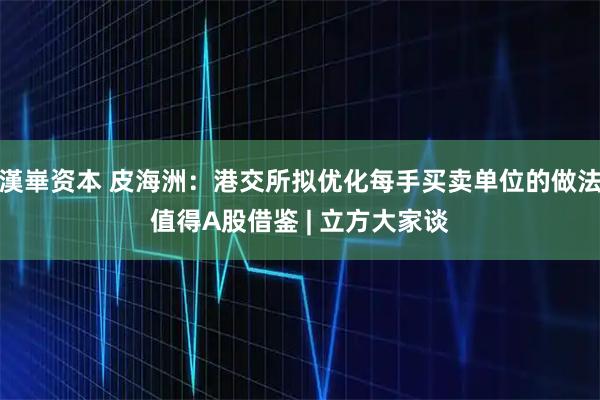 漢崋资本 皮海洲：港交所拟优化每手买卖单位的做法值得A股借鉴 | 立方大家谈