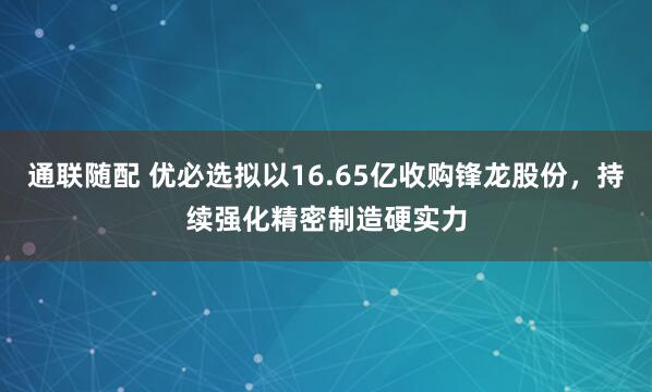 通联随配 优必选拟以16.65亿收购锋龙股份，持续强化精密制造硬实力