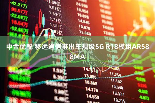 中金优配 移远通信推出车规级5G R18模组AR588MA