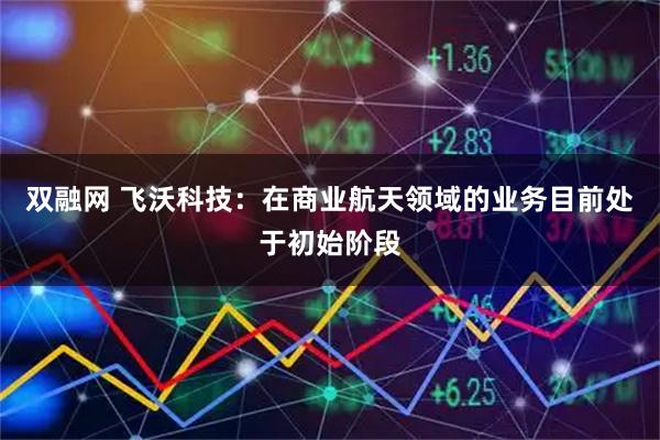 双融网 飞沃科技：在商业航天领域的业务目前处于初始阶段