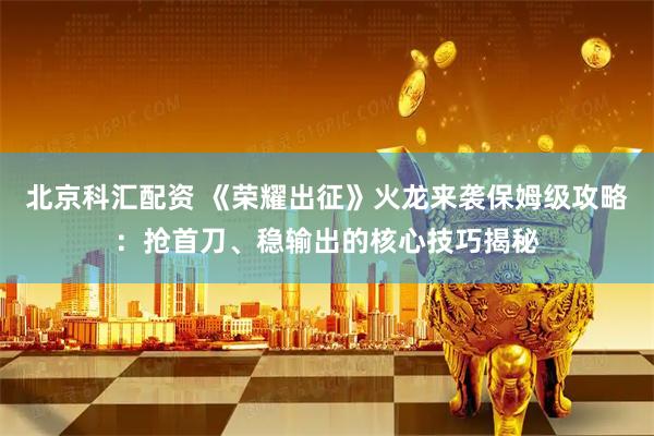 北京科汇配资 《荣耀出征》火龙来袭保姆级攻略：抢首刀、稳输出的核心技巧揭秘